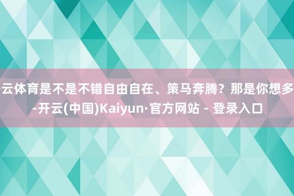开云体育是不是不错自由自在、策马奔腾？那是你想多了-开云(中国)Kaiyun·官方网站 - 登录入口