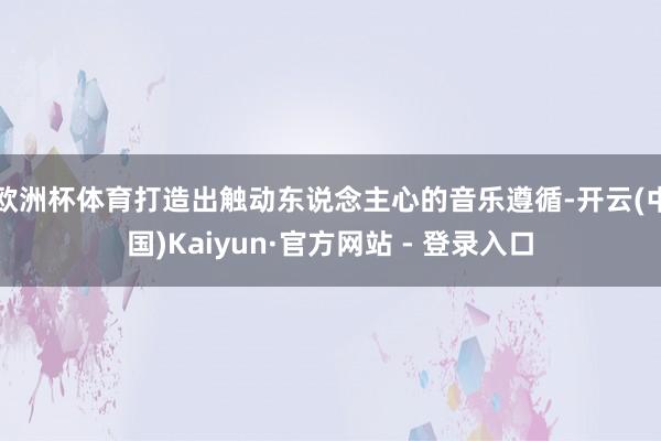 欧洲杯体育打造出触动东说念主心的音乐遵循-开云(中国)Kaiyun·官方网站 - 登录入口