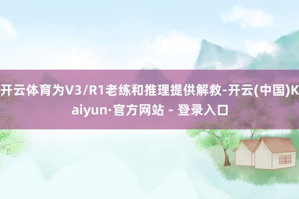 开云体育为V3/R1老练和推理提供解救-开云(中国)Kaiyun·官方网站 - 登录入口