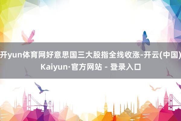 开yun体育网好意思国三大股指全线收涨-开云(中国)Kaiyun·官方网站 - 登录入口