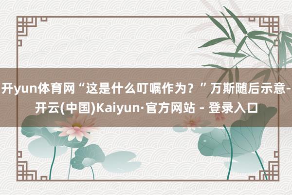 开yun体育网“这是什么叮嘱作为？”　　万斯随后示意-开云(中国)Kaiyun·官方网站 - 登录入口