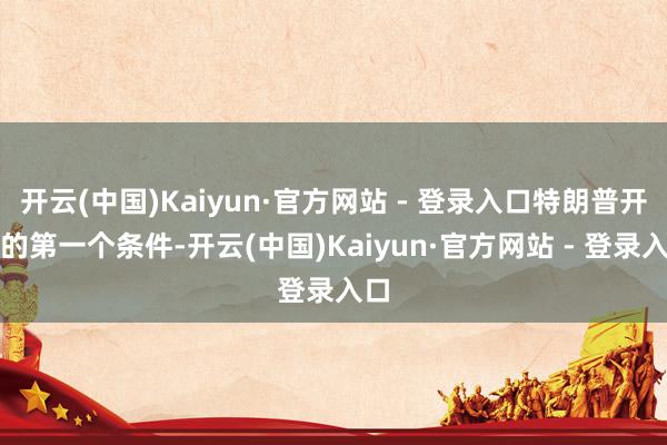 开云(中国)Kaiyun·官方网站 - 登录入口特朗普开出的第一个条件-开云(中国)Kaiyun·官方网站 - 登录入口
