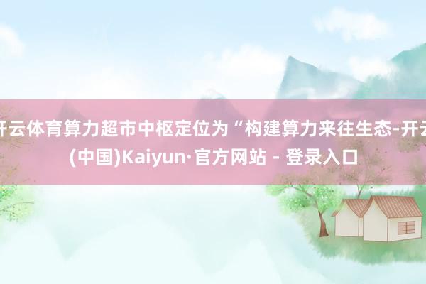 开云体育算力超市中枢定位为“构建算力来往生态-开云(中国)Kaiyun·官方网站 - 登录入口