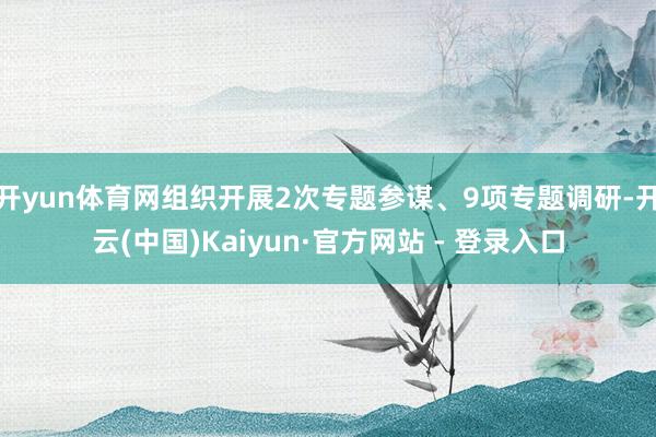 开yun体育网组织开展2次专题参谋、9项专题调研-开云(中国)Kaiyun·官方网站 - 登录入口