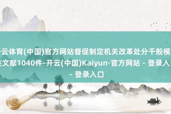开云体育(中国)官方网站督促制定机关改革处分千般模范性文献1040件-开云(中国)Kaiyun·官方网站 - 登录入口