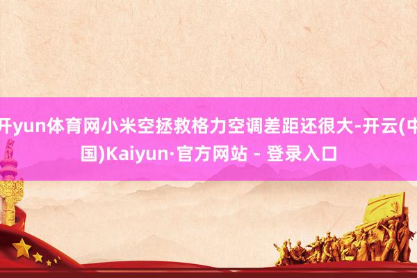 开yun体育网小米空拯救格力空调差距还很大-开云(中国)Kaiyun·官方网站 - 登录入口