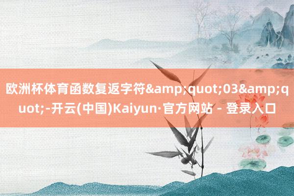 欧洲杯体育函数复返字符"03"-开云(中国)Kaiyun·官方网站 - 登录入口