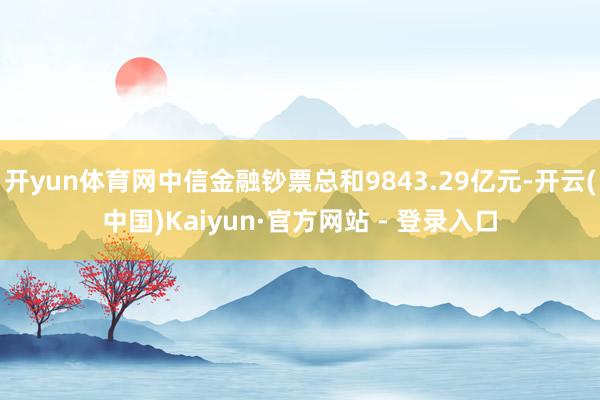 开yun体育网中信金融钞票总和9843.29亿元-开云(中国)Kaiyun·官方网站 - 登录入口
