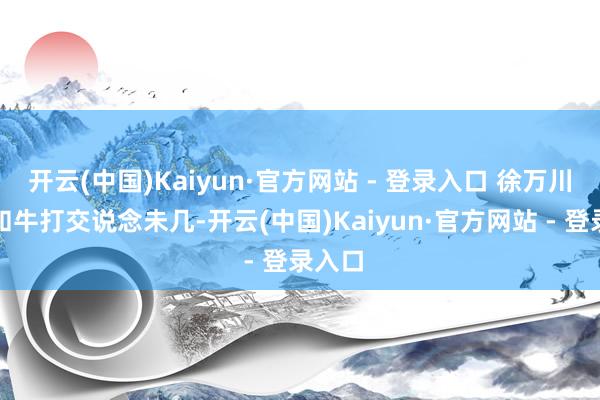 开云(中国)Kaiyun·官方网站 - 登录入口 徐万川以前和牛打交说念未几-开云(中国)Kaiyun·官方网站 - 登录入口
