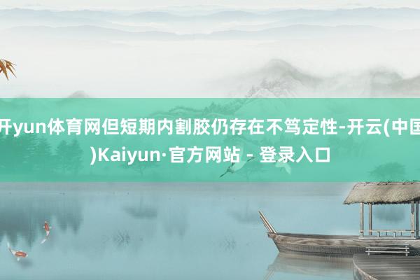 开yun体育网但短期内割胶仍存在不笃定性-开云(中国)Kaiyun·官方网站 - 登录入口