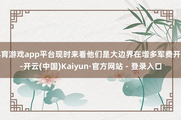 体育游戏app平台现时来看他们是大边界在增多军费开支-开云(中国)Kaiyun·官方网站 - 登录入口