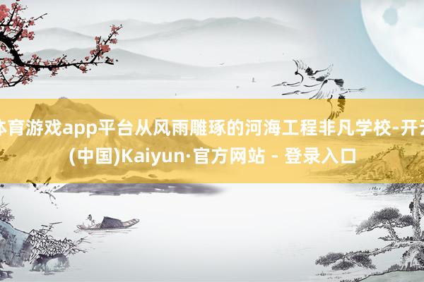 体育游戏app平台从风雨雕琢的河海工程非凡学校-开云(中国)Kaiyun·官方网站 - 登录入口
