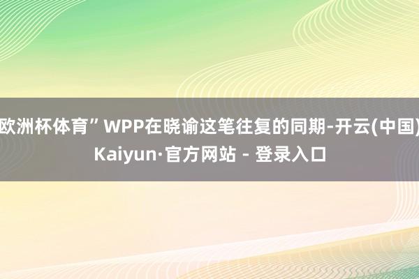 欧洲杯体育”WPP在晓谕这笔往复的同期-开云(中国)Kaiyun·官方网站 - 登录入口