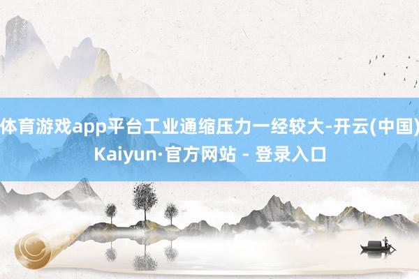 体育游戏app平台工业通缩压力一经较大-开云(中国)Kaiyun·官方网站 - 登录入口